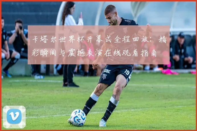 卡塔尔世界杯开幕式全程回放：精彩瞬间与震撼表演在线观看指南