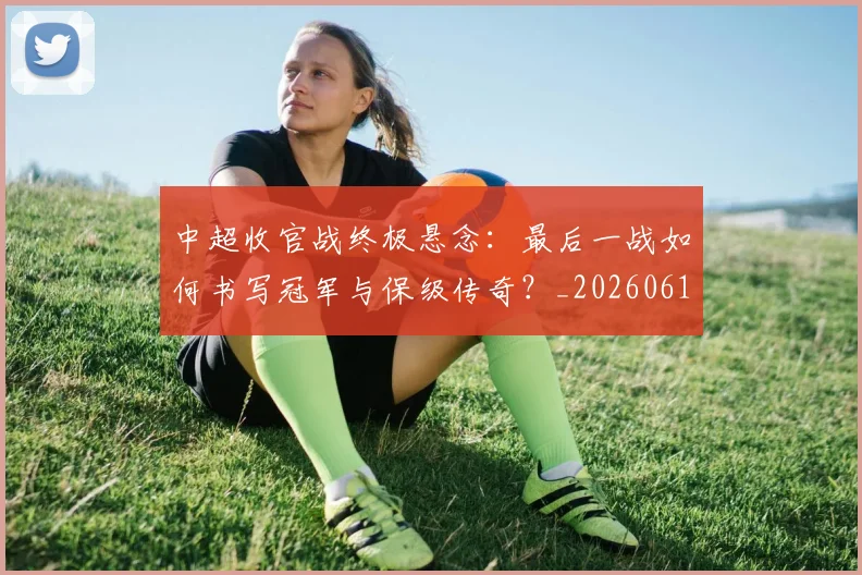 中超收官战终极悬念：最后一战如何书写冠军与保级传奇？_20260610190359
