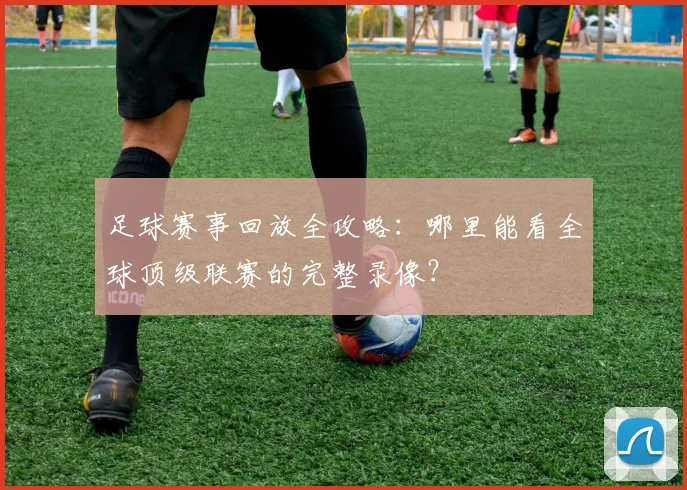 足球赛事回放全攻略：哪里能看全球顶级联赛的完整录像？