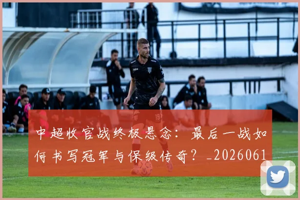 中超收官战终极悬念:最后一战如何书写冠军与保级传奇?_20260610190359