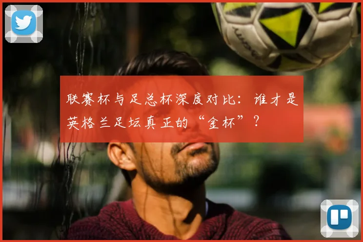 联赛杯与足总杯深度对比：谁才是英格兰足坛真正的“金杯”？