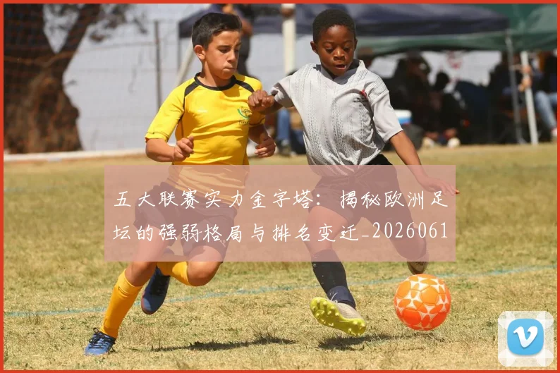 五大联赛实力金字塔:揭秘欧洲足坛的强弱格局与排名变迁_20260611141156