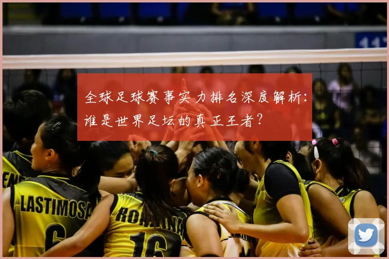 全球足球赛事实力排名深度解析:谁是世界足坛的真正王者?