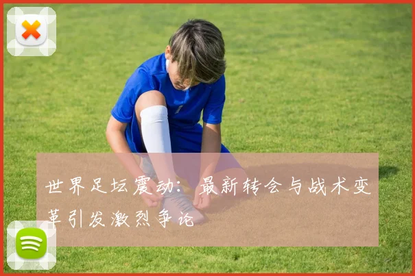世界足坛震动：最新转会与战术变革引发激烈争论