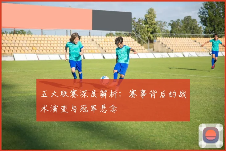 五大联赛深度解析:赛事背后的战术演变与冠军悬念