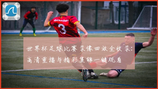 世界杯足球比赛录像回放全收录：高清重播与精彩集锦一键观看